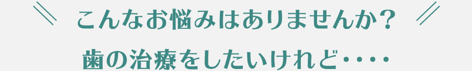 こんなお悩みはありませんか？歯の治療をしたいけれど…